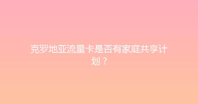 克罗地亚流量卡是否有家庭共享计划？ 