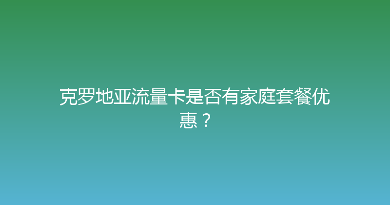 克罗地亚流量卡是否有家庭套餐优惠？ 
