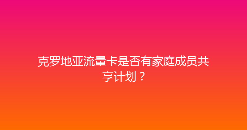 克罗地亚流量卡是否有家庭成员共享计划？ 