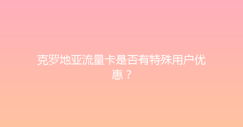 克罗地亚流量卡是否有特殊用户优惠？ 