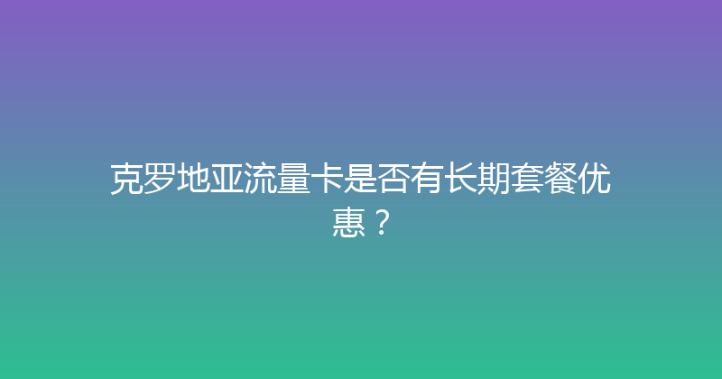 克罗地亚流量卡是否有长期套餐优惠？ 
