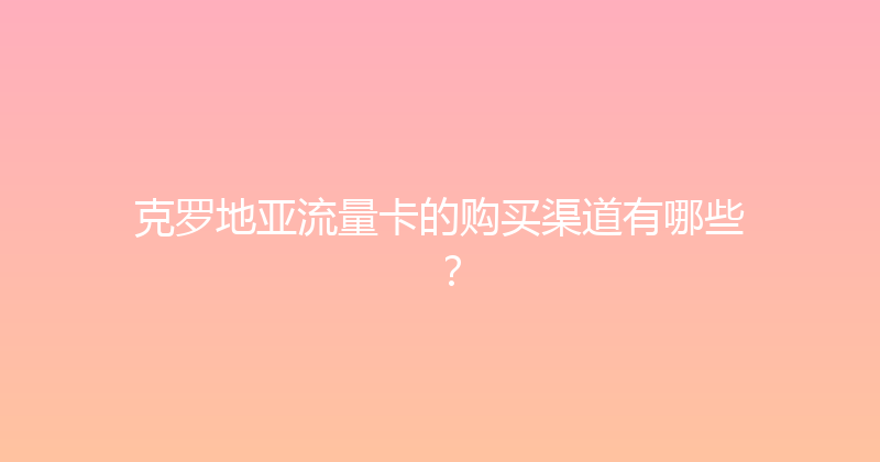 克罗地亚流量卡的购买渠道有哪些？ 