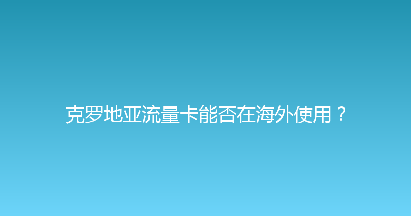 克罗地亚流量卡能否在海外使用？ 