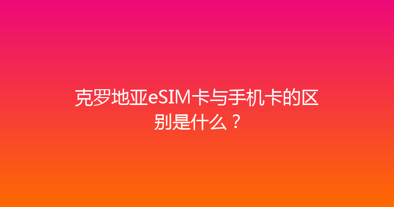 克罗地亚eSIM卡与手机卡的区别是什么？ 