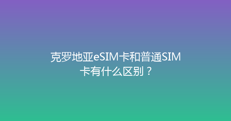 克罗地亚eSIM卡和普通SIM卡有什么区别？ 