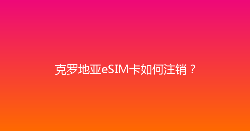 克罗地亚eSIM卡如何注销？ 