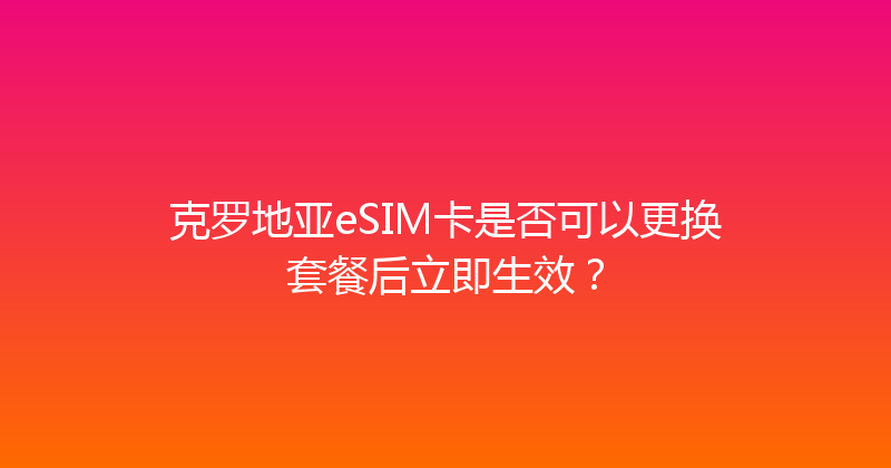 克罗地亚eSIM卡是否可以更换套餐后立即生效？ 