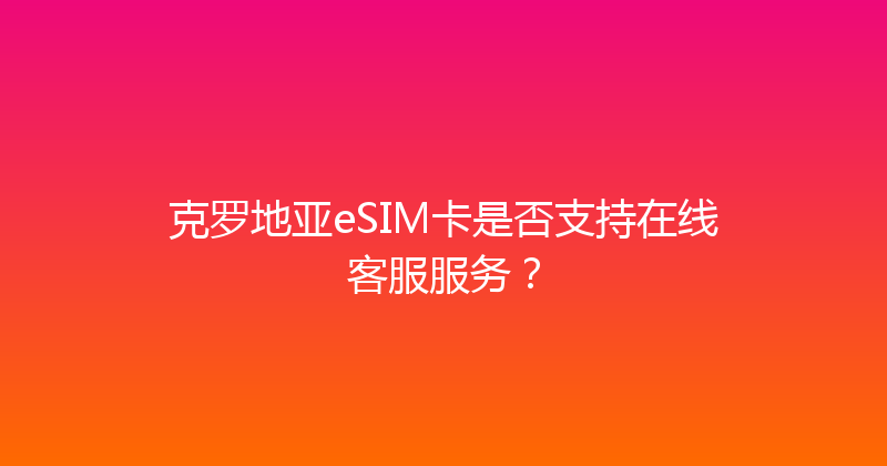 克罗地亚eSIM卡是否支持在线客服服务？ 