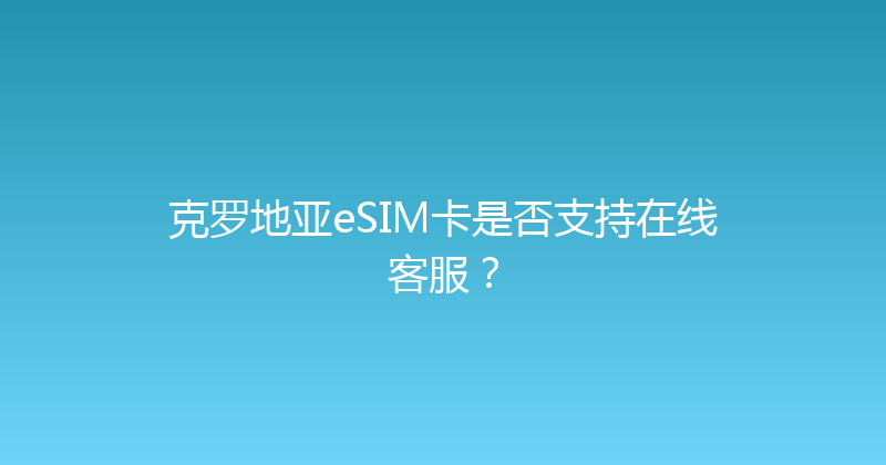克罗地亚eSIM卡是否支持在线客服？ 