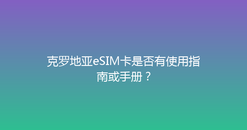 克罗地亚eSIM卡是否有使用指南或手册？ 