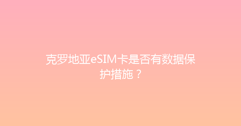克罗地亚eSIM卡是否有数据保护措施？ 