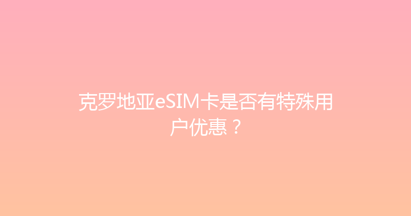 克罗地亚eSIM卡是否有特殊用户优惠？ 
