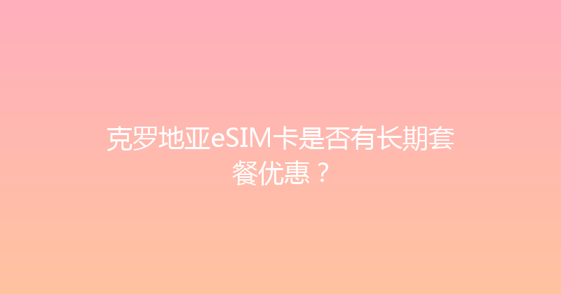 克罗地亚eSIM卡是否有长期套餐优惠？ 