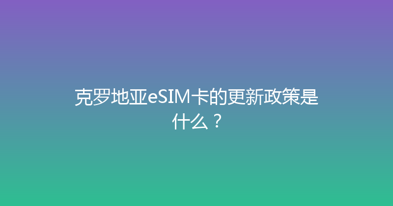 克罗地亚eSIM卡的更新政策是什么？ 