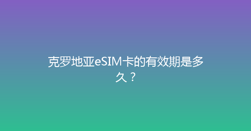 克罗地亚eSIM卡的有效期是多久？ 