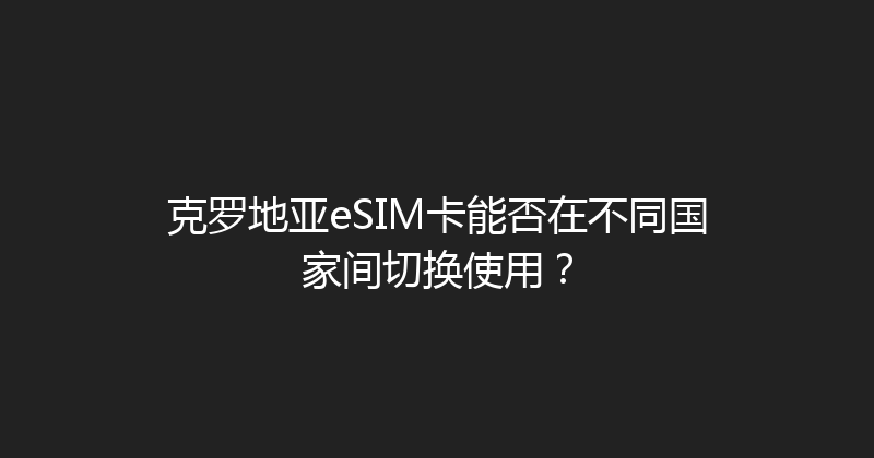 克罗地亚eSIM卡能否在不同国家间切换使用？ 