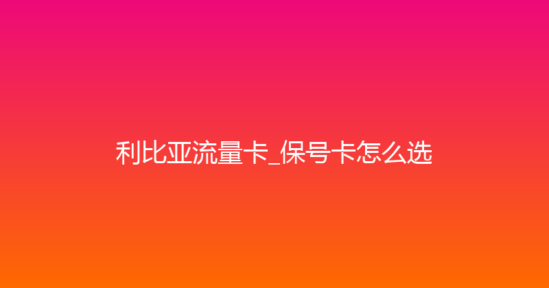 利比亚流量卡_保号卡怎么选 