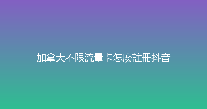 加拿大不限流量卡怎麽註冊抖音 