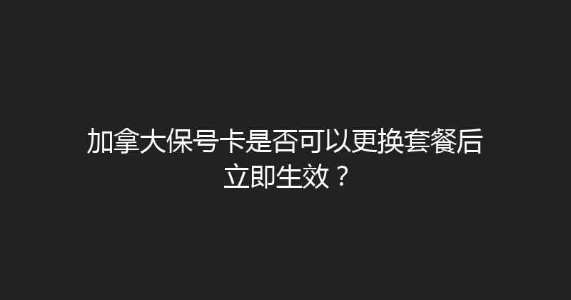 加拿大保号卡是否可以更换套餐后立即生效？ 
