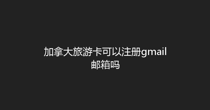 加拿大旅游卡可以注册gmail邮箱吗 
