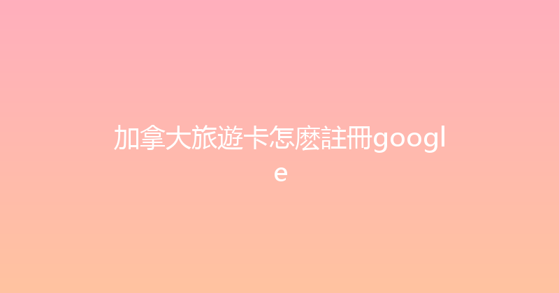 加拿大旅遊卡怎麽註冊google 