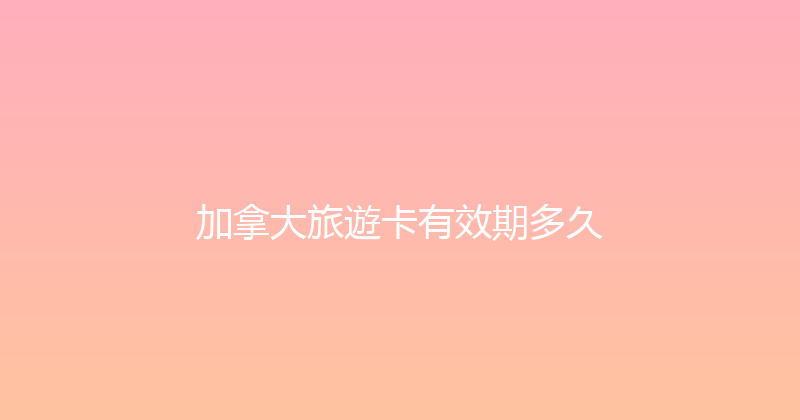 加拿大旅遊卡有效期多久 