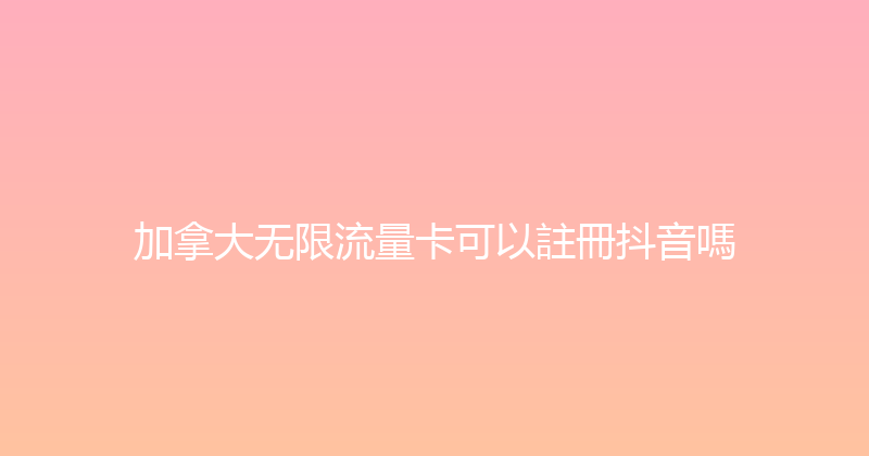 加拿大无限流量卡可以註冊抖音嗎 