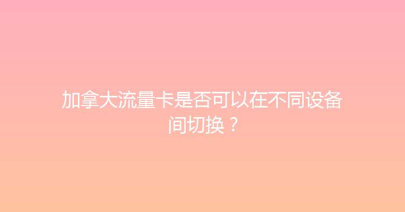 加拿大流量卡是否可以在不同设备间切换？ 