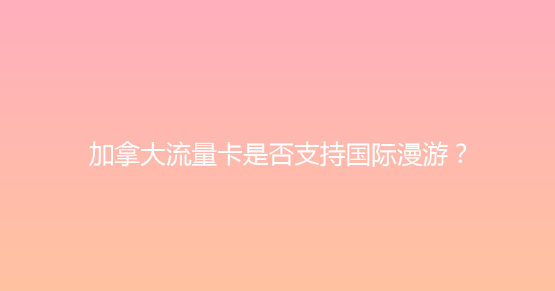 加拿大流量卡是否支持国际漫游？ 