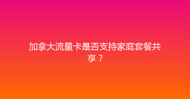 加拿大流量卡是否支持家庭套餐共享？ 