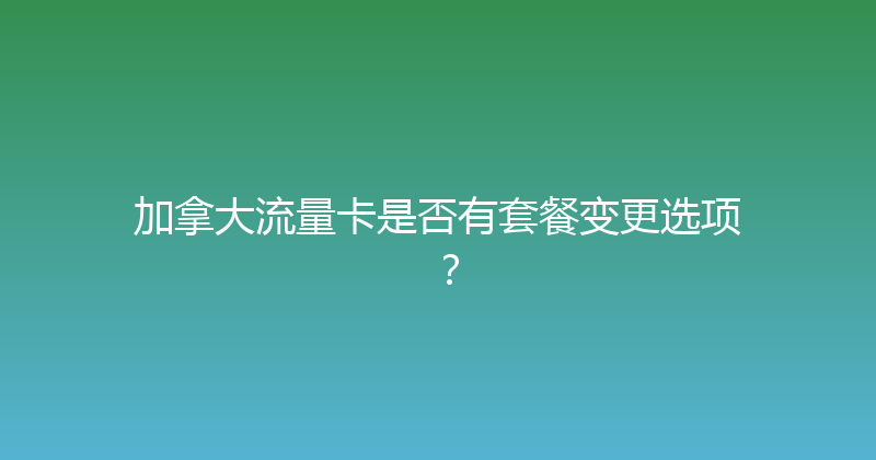 加拿大流量卡是否有套餐变更选项？ 