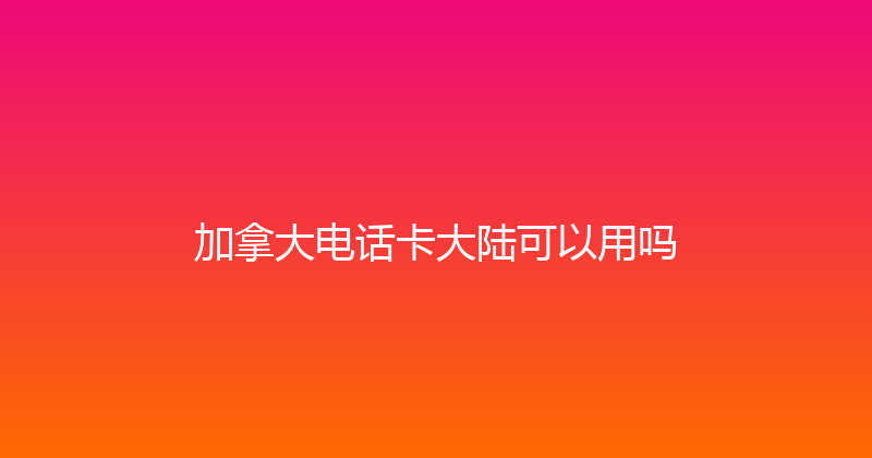 加拿大电话卡大陆可以用吗 