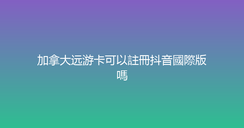 加拿大远游卡可以註冊抖音國際版嗎 