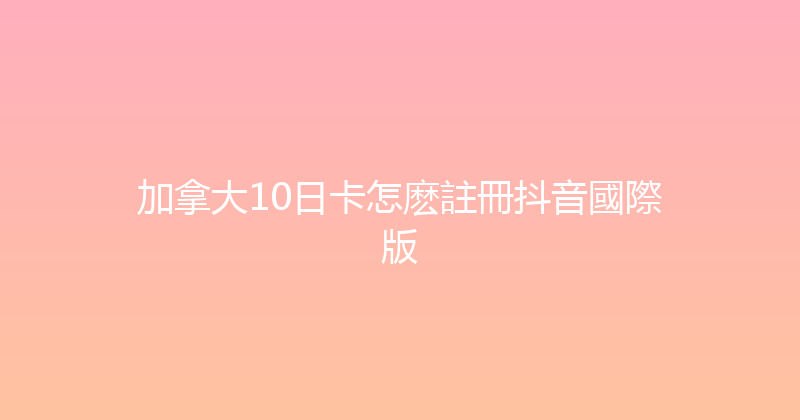 加拿大10日卡怎麽註冊抖音國際版 