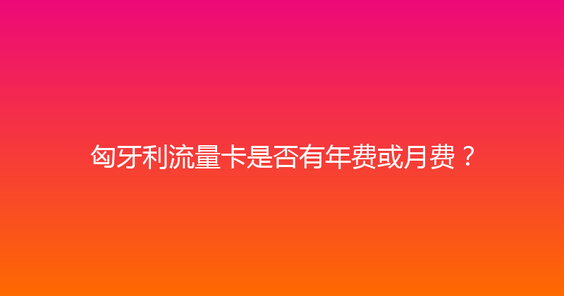 匈牙利流量卡是否有年费或月费？ 