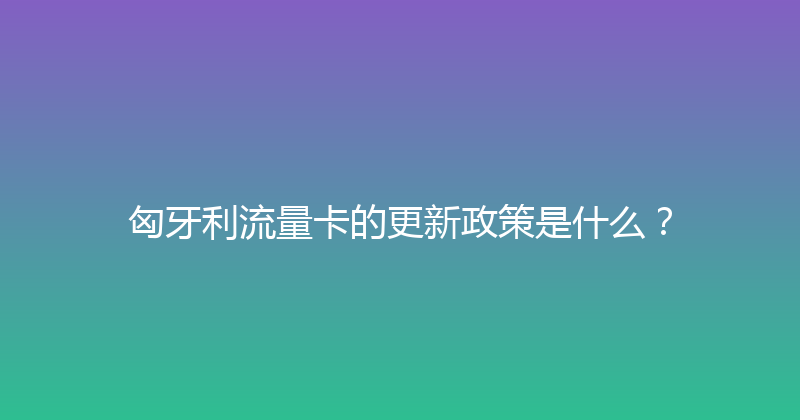 匈牙利流量卡的更新政策是什么？ 