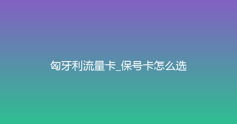 匈牙利流量卡_保号卡怎么选 