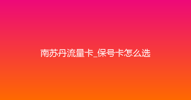 南苏丹流量卡_保号卡怎么选 
