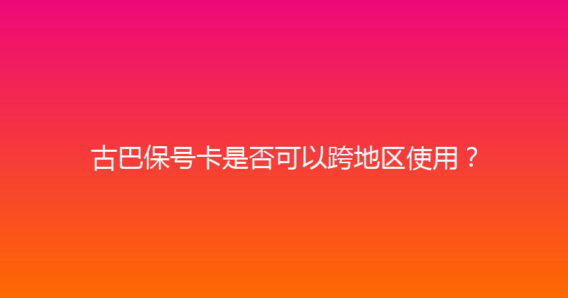 古巴保号卡是否可以跨地区使用？ 