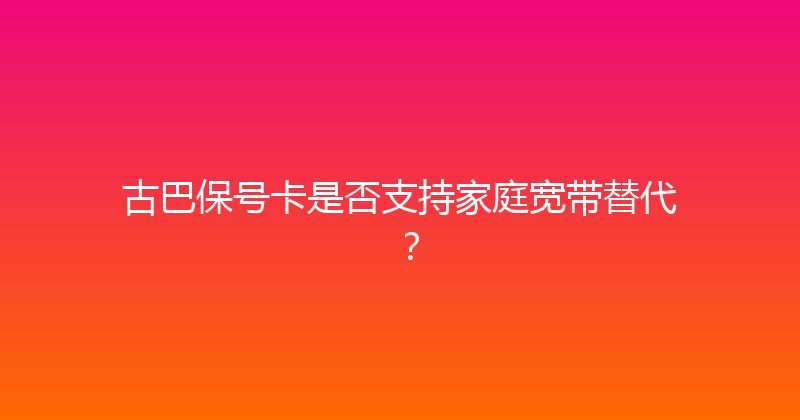 古巴保号卡是否支持家庭宽带替代？ 