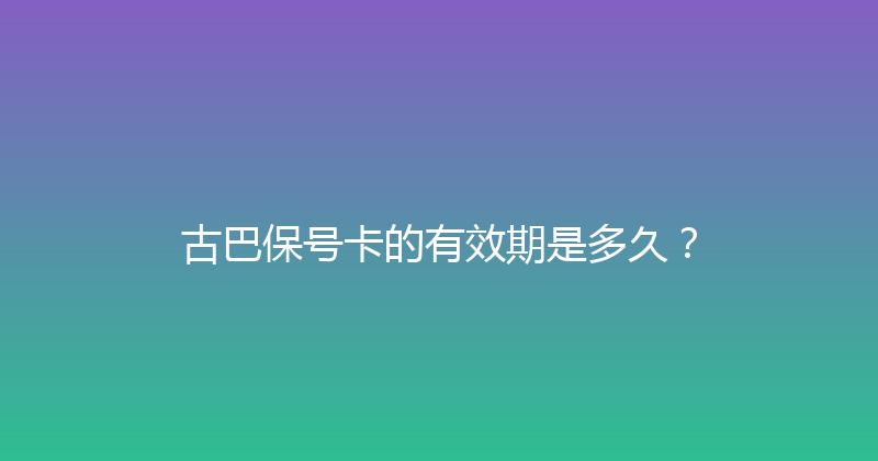 古巴保号卡的有效期是多久？ 