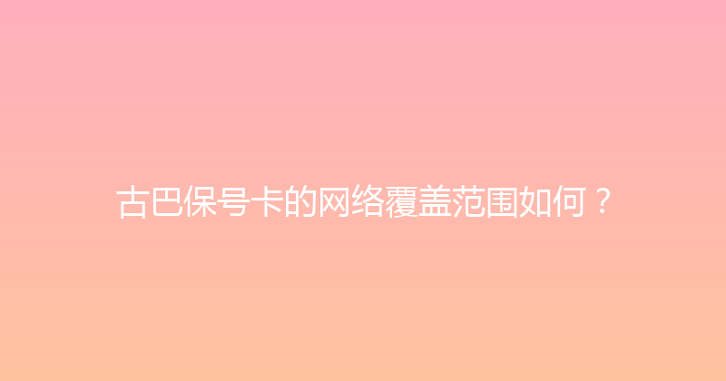古巴保号卡的网络覆盖范围如何？ 