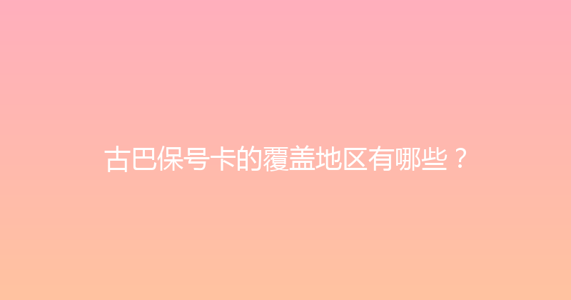 古巴保号卡的覆盖地区有哪些？ 