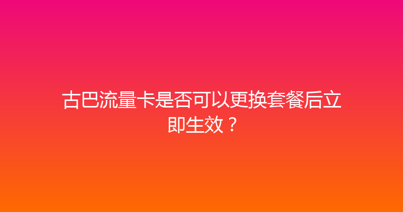 古巴流量卡是否可以更换套餐后立即生效？ 
