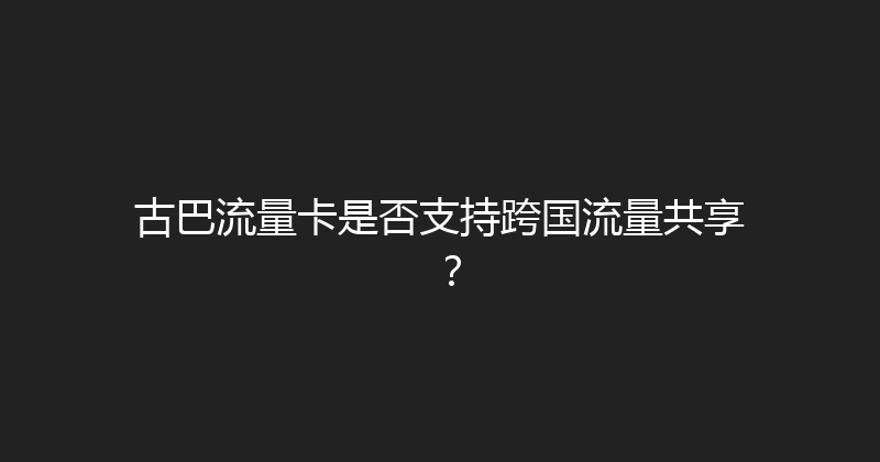 古巴流量卡是否支持跨国流量共享？ 
