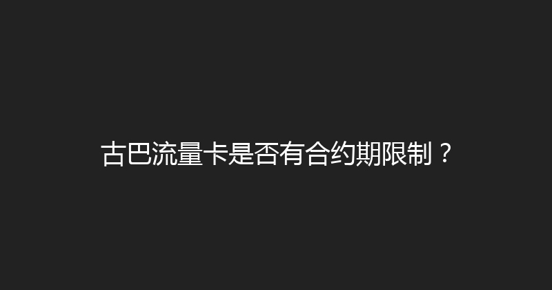 古巴流量卡是否有合约期限制？ 