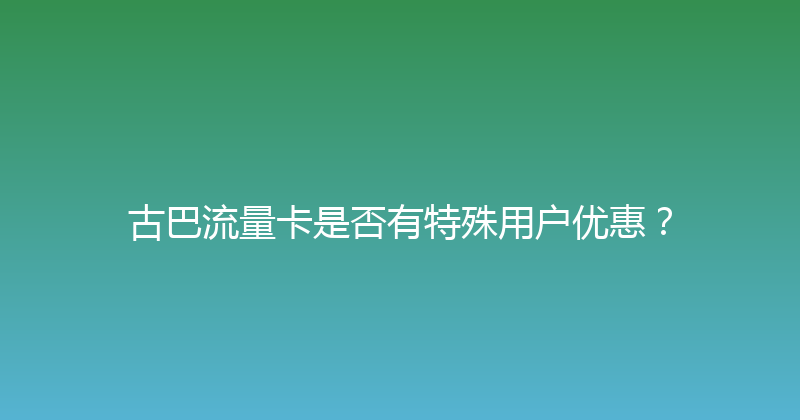 古巴流量卡是否有特殊用户优惠？ 
