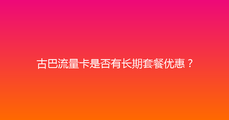 古巴流量卡是否有长期套餐优惠？ 