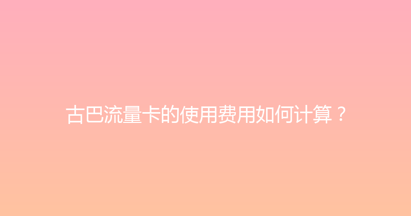 古巴流量卡的使用费用如何计算？ 