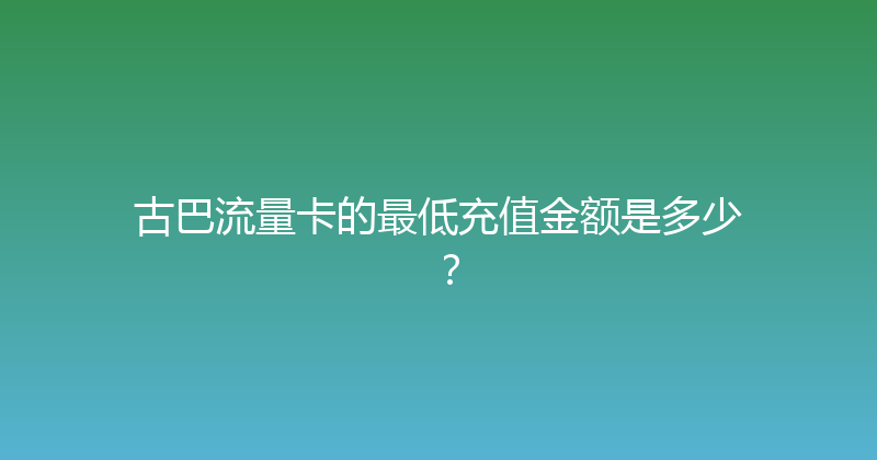 古巴流量卡的最低充值金额是多少？ 